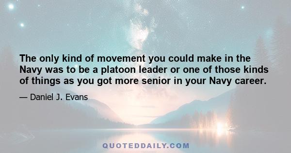 The only kind of movement you could make in the Navy was to be a platoon leader or one of those kinds of things as you got more senior in your Navy career.