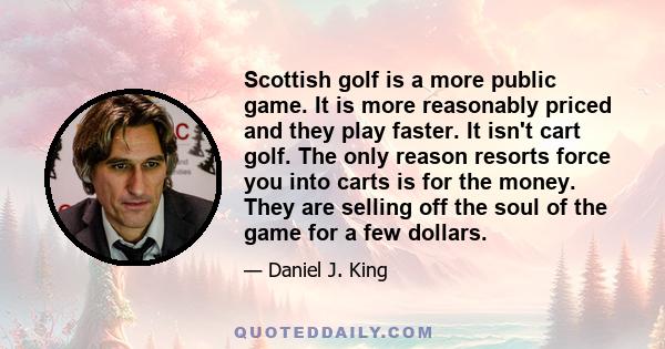 Scottish golf is a more public game. It is more reasonably priced and they play faster. It isn't cart golf. The only reason resorts force you into carts is for the money. They are selling off the soul of the game for a