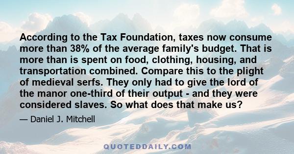 According to the Tax Foundation, taxes now consume more than 38% of the average family's budget. That is more than is spent on food, clothing, housing, and transportation combined. Compare this to the plight of medieval 