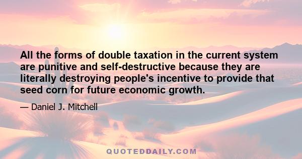 All the forms of double taxation in the current system are punitive and self-destructive because they are literally destroying people's incentive to provide that seed corn for future economic growth.