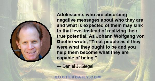 Adolescents who are absorbing negative messages about who they are and what is expected of them may sink to that level instead of realizing their true potential. As Johann Wolfgang von Goethe wrote, “Treat people as if