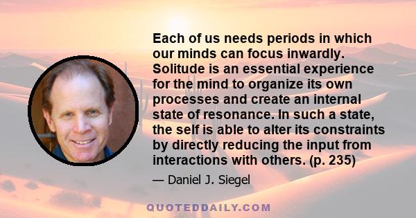 Each of us needs periods in which our minds can focus inwardly. Solitude is an essential experience for the mind to organize its own processes and create an internal state of resonance. In such a state, the self is able 