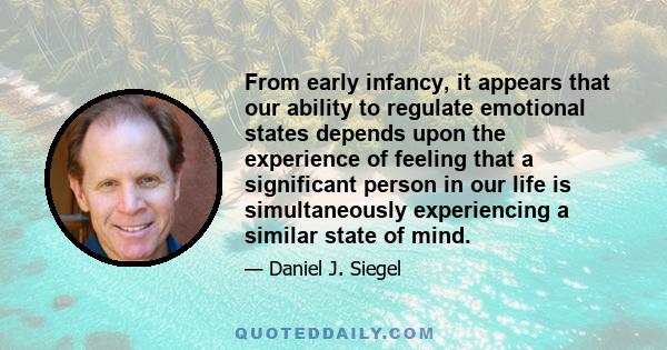 From early infancy, it appears that our ability to regulate emotional states depends upon the experience of feeling that a significant person in our life is simultaneously experiencing a similar state of mind.