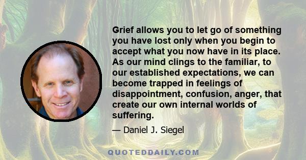 Grief allows you to let go of something you have lost only when you begin to accept what you now have in its place. As our mind clings to the familiar, to our established expectations, we can become trapped in feelings