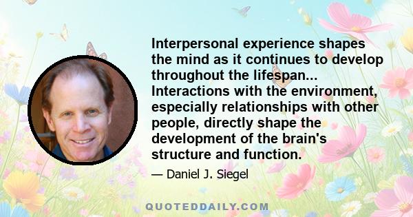 Interpersonal experience shapes the mind as it continues to develop throughout the lifespan... Interactions with the environment, especially relationships with other people, directly shape the development of the brain's 