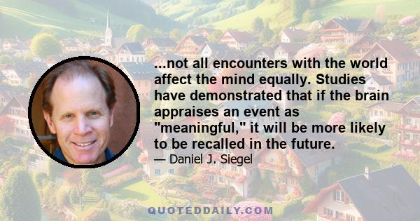 ...not all encounters with the world affect the mind equally. Studies have demonstrated that if the brain appraises an event as meaningful, it will be more likely to be recalled in the future.