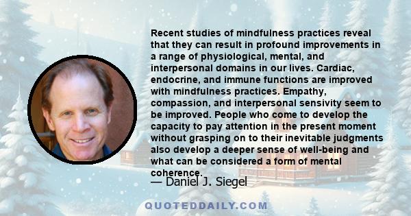 Recent studies of mindfulness practices reveal that they can result in profound improvements in a range of physiological, mental, and interpersonal domains in our lives. Cardiac, endocrine, and immune functions are