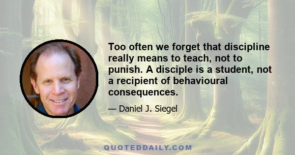 Too often we forget that discipline really means to teach, not to punish. A disciple is a student, not a recipient of behavioural consequences.