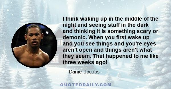 I think waking up in the middle of the night and seeing stuff in the dark and thinking it is something scary or demonic. When you first wake up and you see things and you're eyes aren't open and things aren't what they