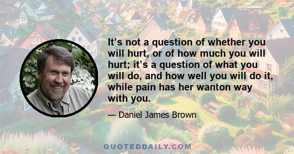 It’s not a question of whether you will hurt, or of how much you will hurt; it’s a question of what you will do, and how well you will do it, while pain has her wanton way with you.