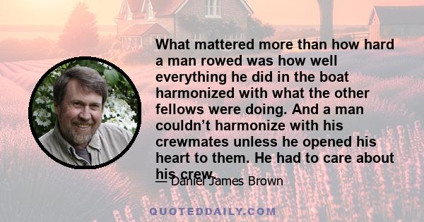 What mattered more than how hard a man rowed was how well everything he did in the boat harmonized with what the other fellows were doing. And a man couldn’t harmonize with his crewmates unless he opened his heart to