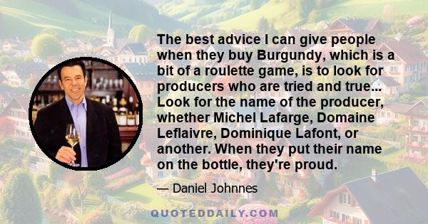 The best advice I can give people when they buy Burgundy, which is a bit of a roulette game, is to look for producers who are tried and true... Look for the name of the producer, whether Michel Lafarge, Domaine