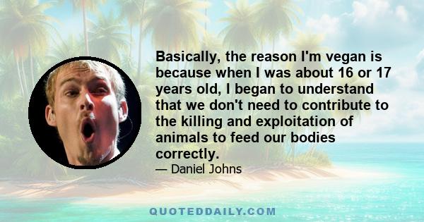 Basically, the reason I'm vegan is because when I was about 16 or 17 years old, I began to understand that we don't need to contribute to the killing and exploitation of animals to feed our bodies correctly.