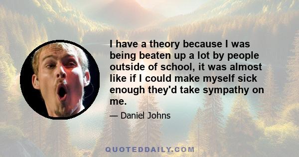 I have a theory because I was being beaten up a lot by people outside of school, it was almost like if I could make myself sick enough they'd take sympathy on me.