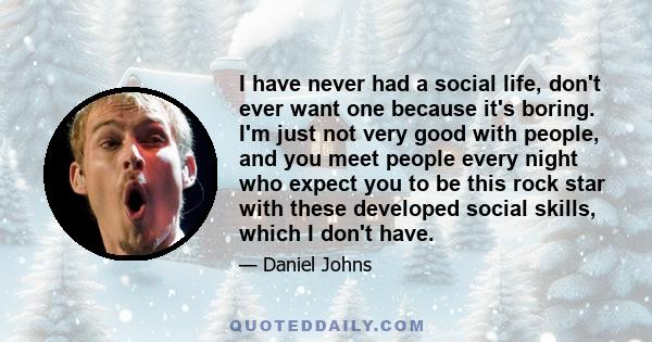 I have never had a social life, don't ever want one because it's boring. I'm just not very good with people, and you meet people every night who expect you to be this rock star with these developed social skills, which