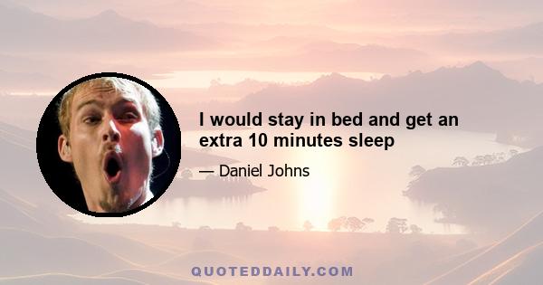 I would stay in bed and get an extra 10 minutes sleep