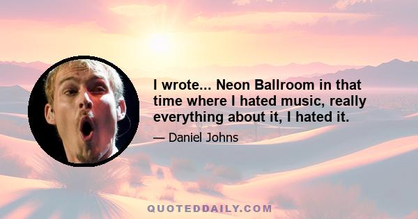 I wrote... Neon Ballroom in that time where I hated music, really everything about it, I hated it.