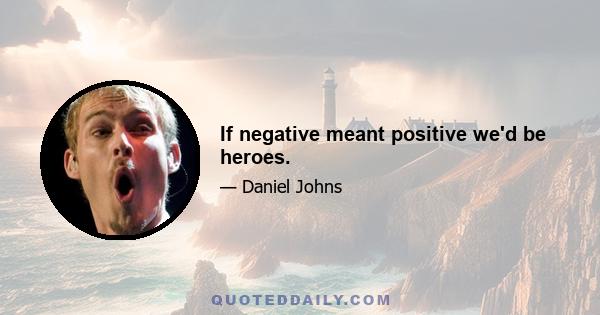 If negative meant positive we'd be heroes.