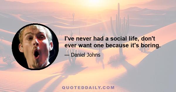 I've never had a social life, don't ever want one because it's boring.