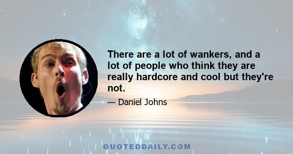 There are a lot of wankers, and a lot of people who think they are really hardcore and cool but they're not.