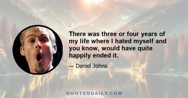 There was three or four years of my life where I hated myself and you know, would have quite happily ended it.