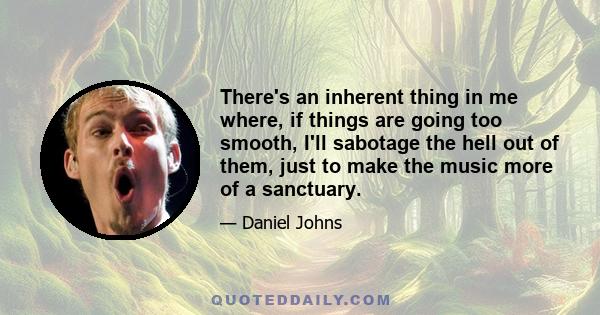 There's an inherent thing in me where, if things are going too smooth, I'll sabotage the hell out of them, just to make the music more of a sanctuary.