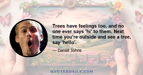 Trees have feelings too, and no one ever says 'hi' to them. Next time you're outside and see a tree, say 'hello'.