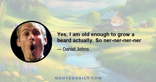 Yes, I am old enough to grow a beard actually. So ner-ner-ner-ner