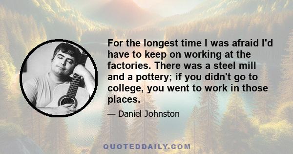 For the longest time I was afraid I'd have to keep on working at the factories. There was a steel mill and a pottery; if you didn't go to college, you went to work in those places.