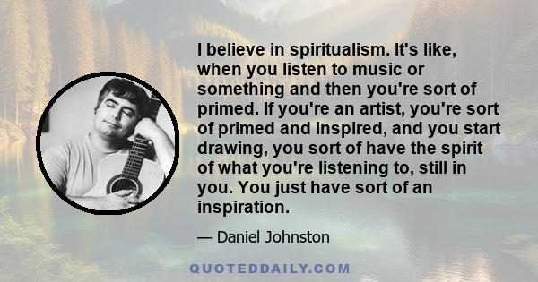 I believe in spiritualism. It's like, when you listen to music or something and then you're sort of primed. If you're an artist, you're sort of primed and inspired, and you start drawing, you sort of have the spirit of