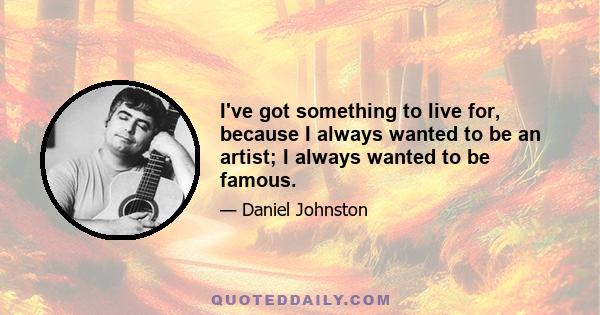 I've got something to live for, because I always wanted to be an artist; I always wanted to be famous.