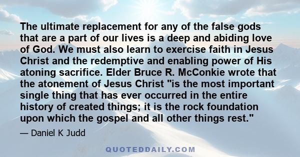 The ultimate replacement for any of the false gods that are a part of our lives is a deep and abiding love of God. We must also learn to exercise faith in Jesus Christ and the redemptive and enabling power of His