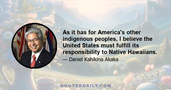 As it has for America's other indigenous peoples, I believe the United States must fulfill its responsibility to Native Hawaiians.