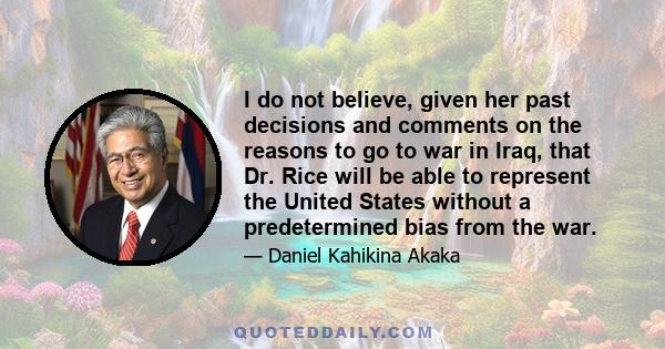 I do not believe, given her past decisions and comments on the reasons to go to war in Iraq, that Dr. Rice will be able to represent the United States without a predetermined bias from the war.