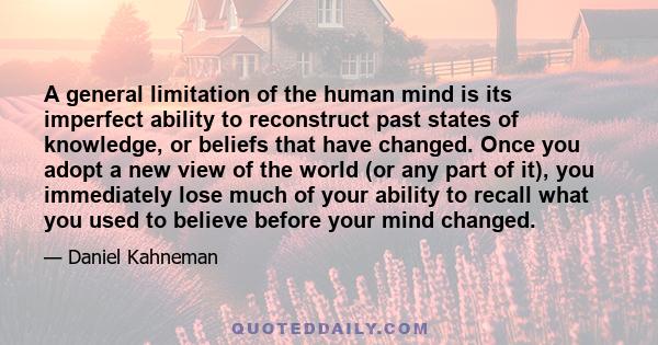 A general limitation of the human mind is its imperfect ability to reconstruct past states of knowledge, or beliefs that have changed. Once you adopt a new view of the world (or any part of it), you immediately lose