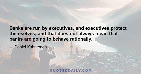 Banks are run by executives, and executives protect themselves, and that does not always mean that banks are going to behave rationally.