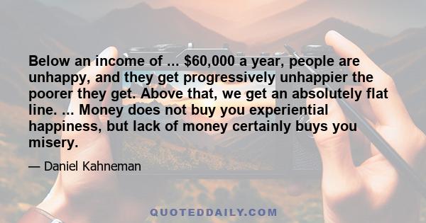 Below an income of ... $60,000 a year, people are unhappy, and they get progressively unhappier the poorer they get. Above that, we get an absolutely flat line. ... Money does not buy you experiential happiness, but