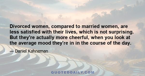 Divorced women, compared to married women, are less satisfied with their lives, which is not surprising. But they're actually more cheerful, when you look at the average mood they're in in the course of the day.