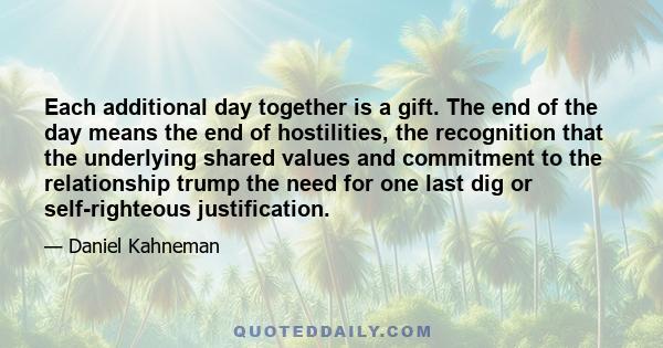 Each additional day together is a gift. The end of the day means the end of hostilities, the recognition that the underlying shared values and commitment to the relationship trump the need for one last dig or