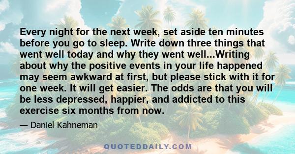 Every night for the next week, set aside ten minutes before you go to sleep. Write down three things that went well today and why they went well...Writing about why the positive events in your life happened may seem