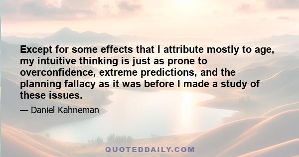 Except for some effects that I attribute mostly to age, my intuitive thinking is just as prone to overconfidence, extreme predictions, and the planning fallacy as it was before I made a study of these issues.