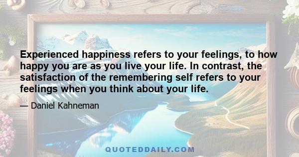 Experienced happiness refers to your feelings, to how happy you are as you live your life. In contrast, the satisfaction of the remembering self refers to your feelings when you think about your life.