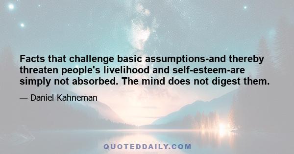 Facts that challenge basic assumptions-and thereby threaten people's livelihood and self-esteem-are simply not absorbed. The mind does not digest them.