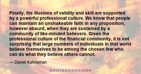 Finally, the illusions of validity and skill are supported by a powerful professional culture. We know that people can maintain an unshakeable faith in any proposition, however absurd, when they are sustained by a