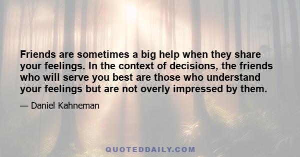 Friends are sometimes a big help when they share your feelings. In the context of decisions, the friends who will serve you best are those who understand your feelings but are not overly impressed by them.