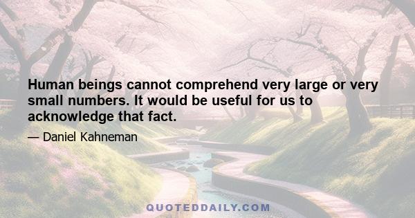 Human beings cannot comprehend very large or very small numbers. It would be useful for us to acknowledge that fact.