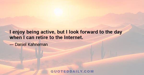 I enjoy being active, but I look forward to the day when I can retire to the Internet.