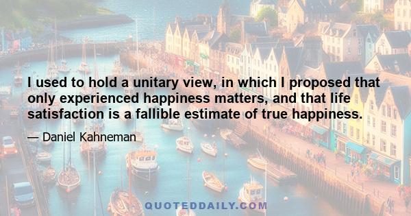 I used to hold a unitary view, in which I proposed that only experienced happiness matters, and that life satisfaction is a fallible estimate of true happiness.