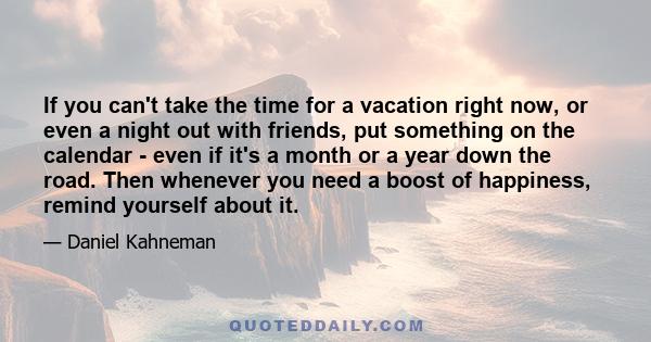 If you can't take the time for a vacation right now, or even a night out with friends, put something on the calendar - even if it's a month or a year down the road. Then whenever you need a boost of happiness, remind