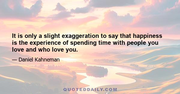 It is only a slight exaggeration to say that happiness is the experience of spending time with people you love and who love you.